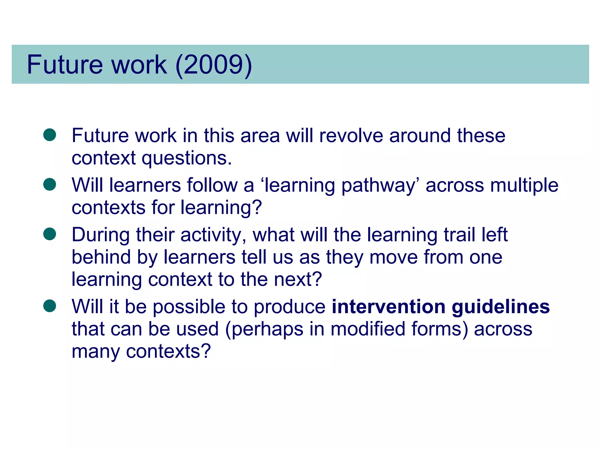 Future work (2009) Future work in this area will revolve around these context questions.  Will learners follow a ‘learning pathway’ across multiple contexts for learning?  During their activity, what will the learning trail left behind by learners tell us as they move from one learning context to the next?  Will it be possible to produce  intervention guidelines  that can be used (perhaps in modified forms) across many contexts?  