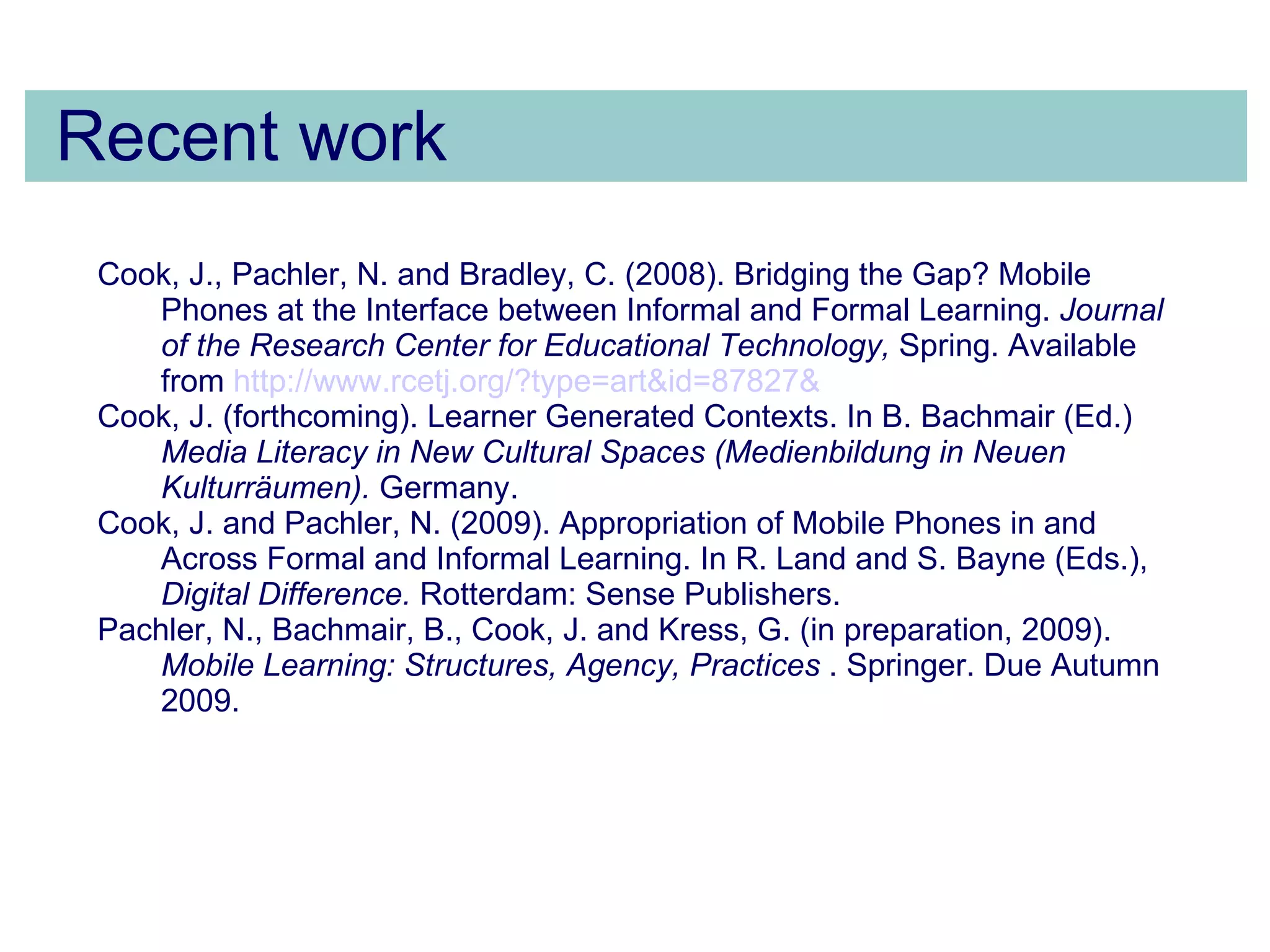 Recent work Cook, J., Pachler, N. and Bradley, C. (2008). Bridging the Gap? Mobile Phones at the Interface between Informal and Formal Learning.  Journal of the Research Center for Educational Technology,  Spring. Available from  http:// www.rcetj.org /?type= art&id =87827&   Cook, J. (forthcoming). Learner Generated Contexts.  In B. Bachmair (Ed.)  Media Literacy in New Cultural Spaces (Medienbildung in Neuen Kulturräumen).   Germany. Cook, J. and Pachler, N. (2009). Appropriation of Mobile Phones in and Across Formal and Informal Learning. In R. Land and S. Bayne (Eds.),  Digital Difference.  Rotterdam: Sense Publishers. Pachler, N., Bachmair, B., Cook, J. and Kress, G. (in preparation, 2009).  Mobile Learning: Structures, Agency, Practices  . Springer. Due Autumn 2009. 