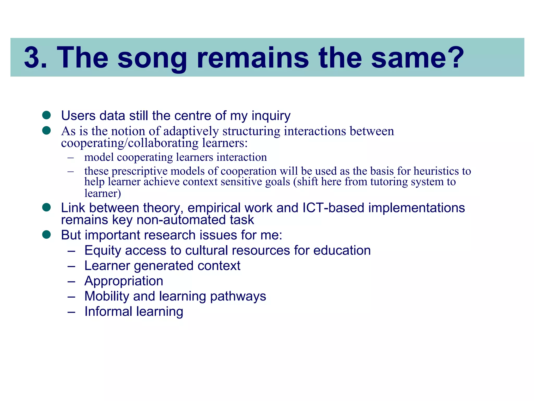 3. The song remains the same? Users data still the centre of my inquiry As is the notion of adaptively structuring interactions between cooperating/collaborating learners:  model cooperating learners interaction these prescriptive models of cooperation will be used as the basis for heuristics to help learner achieve context sensitive goals (shift here from tutoring system to learner)   Link between theory, empirical work and ICT-based implementations remains key non-automated task But important research issues for me: Equity access to cultural resources for education Learner generated context Appropriation Mobility and learning pathways Informal learning 