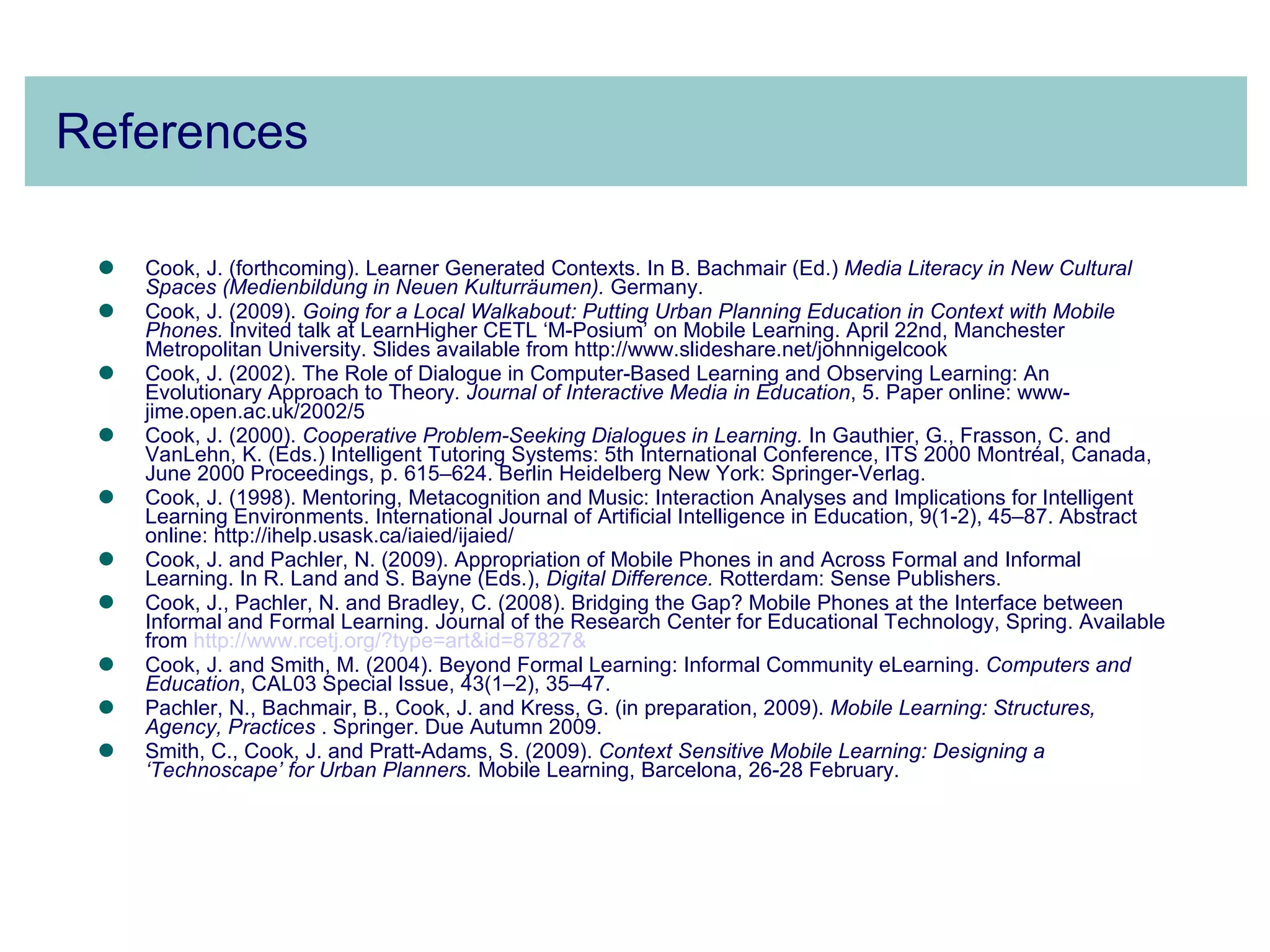 References Cook, J. (forthcoming). Learner Generated Contexts.  In B. Bachmair (Ed.)  Media Literacy in New Cultural Spaces (Medienbildung in Neuen Kulturräumen).   Germany.  Cook, J. (2009).  Going for a Local Walkabout: Putting Urban Planning Education in Context with Mobile Phones.  Invited talk at LearnHigher CETL ‘M-Posium’ on Mobile Learning. April 22nd, Manchester Metropolitan University. Slides available from http://www.slideshare.net/johnnigelcook  Cook, J. (2002). The Role of Dialogue in Computer-Based Learning and Observing Learning: An Evolutionary Approach to Theory . Journal of Interactive Media in Education , 5. Paper online: www-jime.open.ac.uk/2002/5 Cook, J. (2000).  Cooperative Problem-Seeking Dialogues in Learning.  In Gauthier, G., Frasson, C. and VanLehn, K. (Eds.) Intelligent Tutoring Systems: 5th International Conference, ITS 2000 Montréal, Canada, June 2000 Proceedings, p. 615–624. Berlin Heidelberg New York: Springer-Verlag.  Cook, J. (1998). Mentoring, Metacognition and Music: Interaction Analyses and Implications for Intelligent Learning Environments. International Journal of Artificial Intelligence in Education, 9(1-2), 45–87. Abstract online: http://ihelp.usask.ca/iaied/ijaied/  Cook, J. and Pachler, N. (2009). Appropriation of Mobile Phones in and Across Formal and Informal Learning. In R. Land and S. Bayne (Eds.),  Digital Difference.  Rotterdam: Sense Publishers. Cook, J., Pachler, N. and Bradley, C. (2008). Bridging the Gap? Mobile Phones at the Interface between Informal and Formal Learning. Journal of the Research Center for Educational Technology, Spring. Available from  http:// www.rcetj.org /?type= art&id =87827&   Cook, J. and Smith, M. (2004). Beyond Formal Learning: Informal Community eLearning.  Computers and Education , CAL03 Special Issue, 43(1–2), 35–47. Pachler, N., Bachmair, B., Cook, J. and Kress, G. (in preparation, 2009).  Mobile Learning: Structures, Agency, Practices  . Springer. Due Autumn 2009. Smith, C., Cook, J. and Pratt-Adams, S. (2009).  Context Sensitive Mobile Learning: Designing a ‘Technoscape’ for Urban Planners.  Mobile Learning, Barcelona, 26-28 February. 