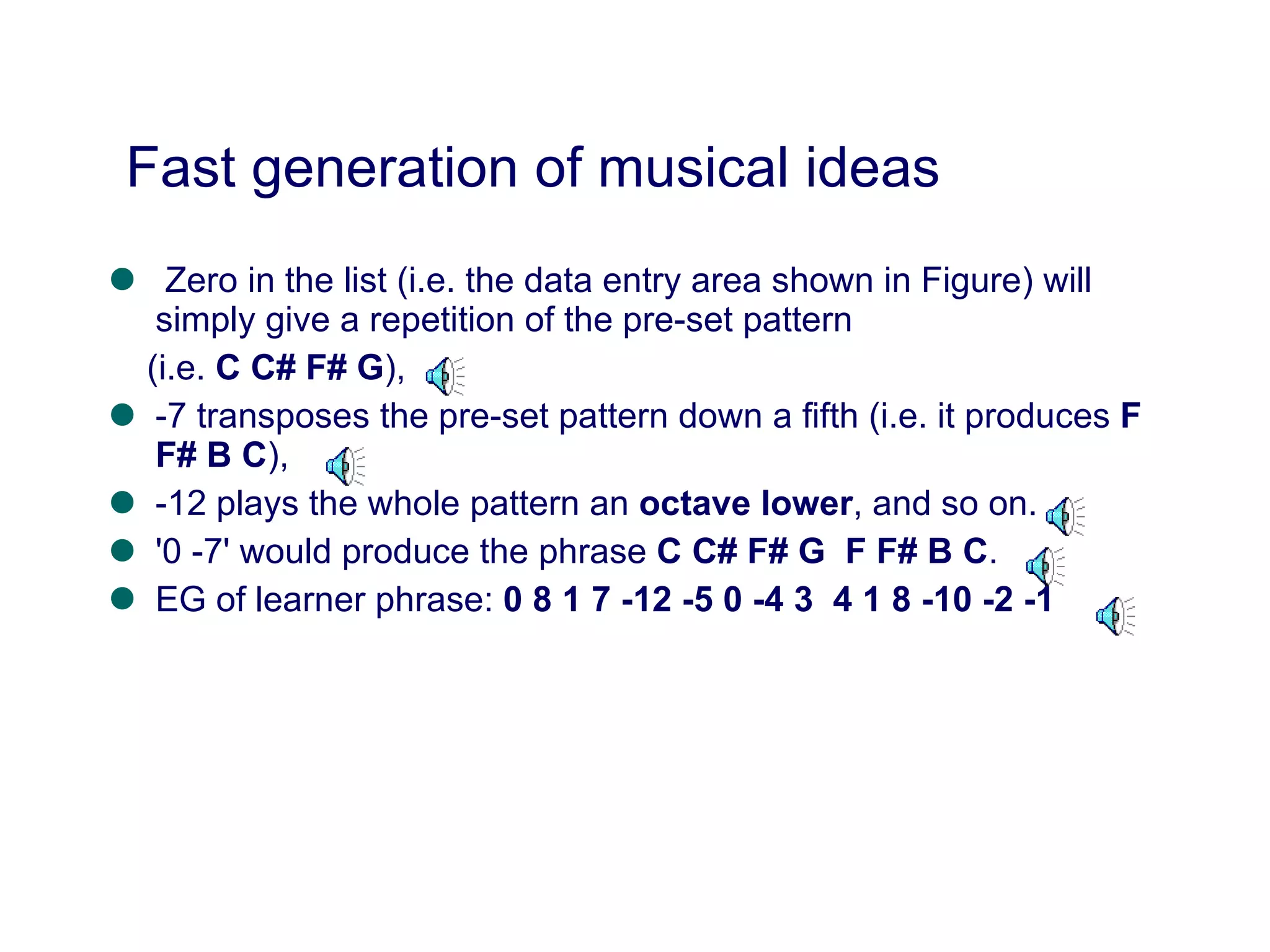 Zero in the list (i.e. the data entry area shown in Figure) will simply give a repetition of the pre-set pattern  (i.e.  C C# F# G ),  -7 transposes the pre-set pattern down a fifth (i.e. it produces  F F# B C ),  -12 plays the whole pattern an  octave lower , and so on. '0 -7' would produce the phrase  C C# F# G  F F# B C . EG of learner phrase:  0 8 1 7 -12 -5 0 -4 3  4 1 8 -10 -2 -1  Fast generation of musical ideas 