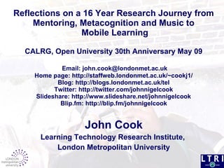 Reflections on a 16 Year Research Journey from Mentoring, Metacognition and Music to  Mobile Learning CALRG, Open University  30th Anniversary  May 09   Email: john.cook@londonmet.ac.uk Home page: http://staffweb.londonmet.ac.uk/~cookj1/ Blog: http://blogs.londonmet.ac.uk/tel Twitter: http://twitter.com/johnnigelcook Slideshare: http://www.slideshare.net/johnnigelcook  Blip.fm: http://blip.fm/johnnigelcook   John Cook Learning Technology Research Institute,  London Metropolitan University 