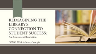 REIMAGINING THE
LIBRARY’S
CONNECTION TO
STUDENT SUCCESS:
An Assessment Revelation
COMO 2016- Athens, Georgia
 