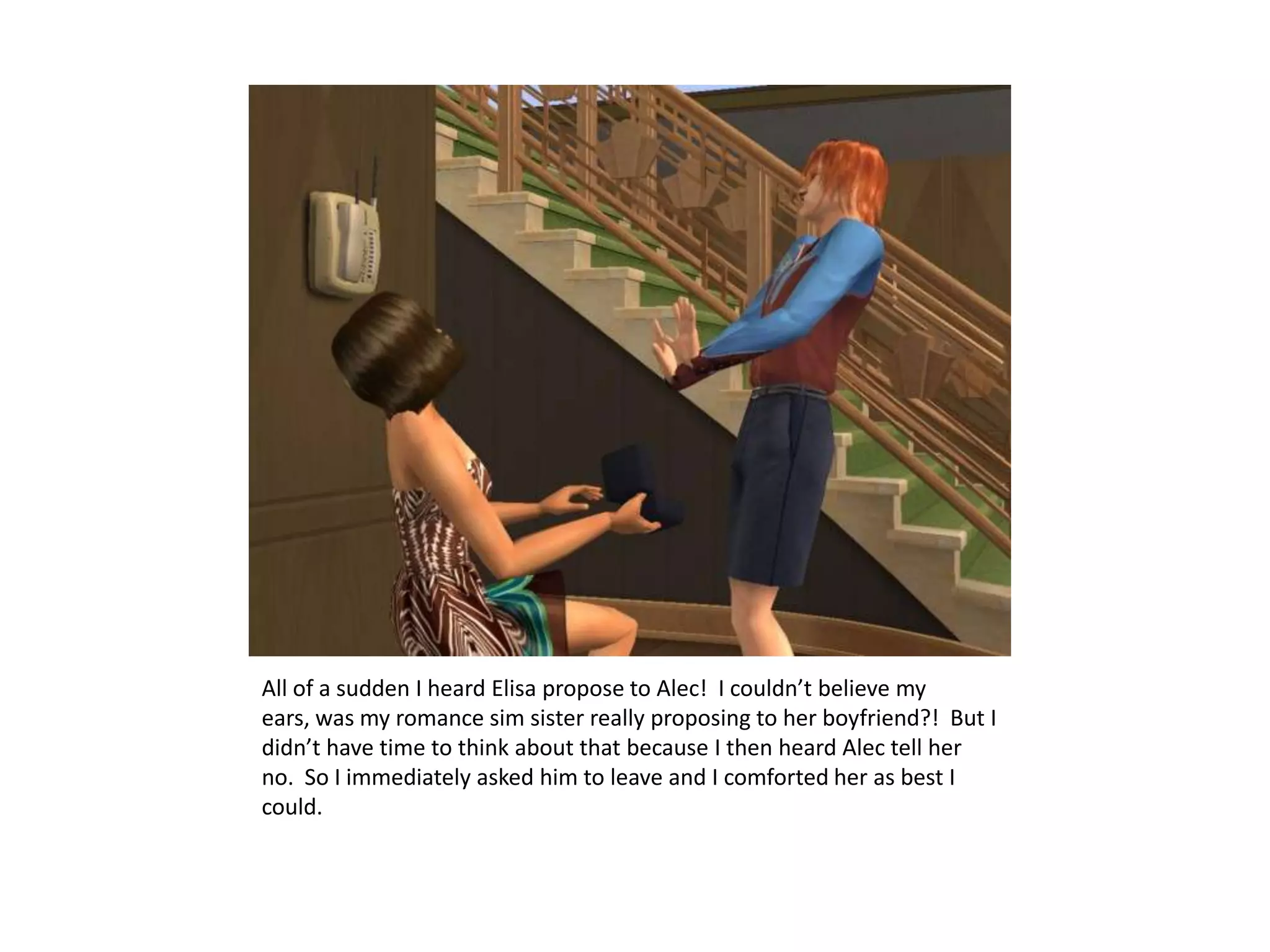All of a sudden I heard Elisa propose to Alec!  I couldn’t believe my ears, was my romance sim sister really proposing to her boyfriend?!  But I didn’t have time to think about that because I then heard Alec tell her no.  So I immediately asked him to leave and I comforted her as best I could.