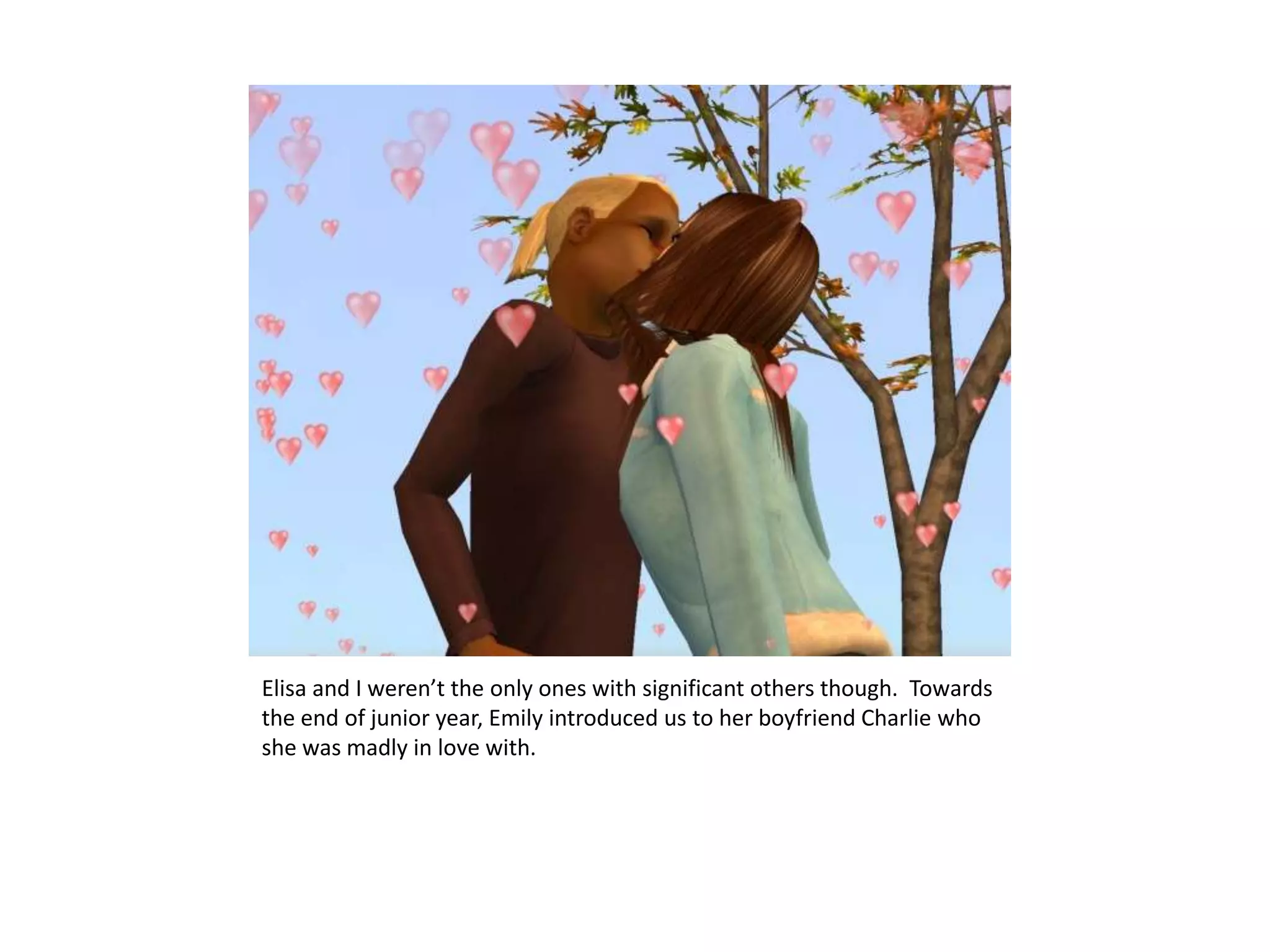 Elisa and I weren’t the only ones with significant others though.  Towards the end of junior year, Emily introduced us to her boyfriend Charlie who she was madly in love with.