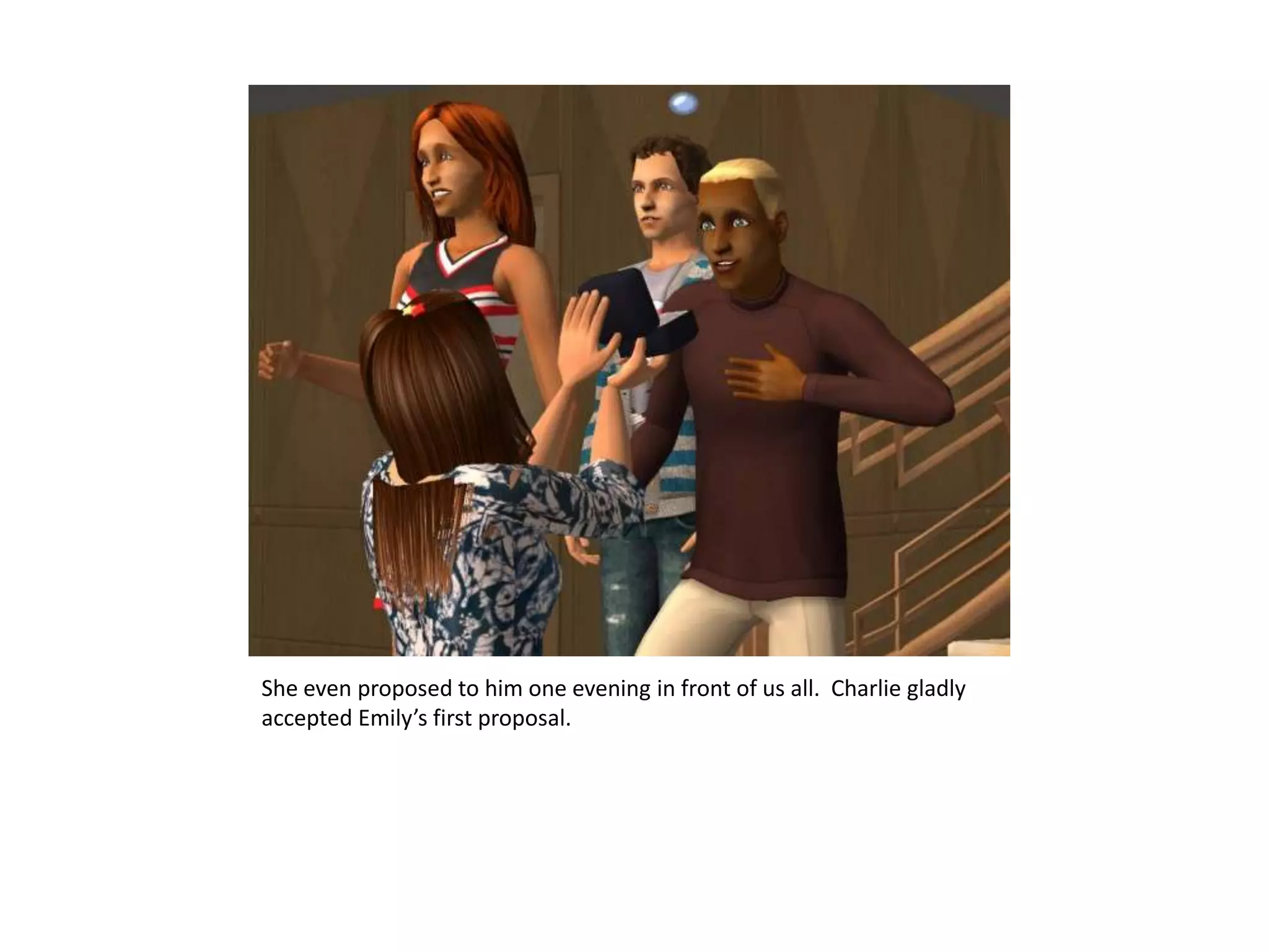 She even proposed to him one evening in front of us all.  Charlie gladly accepted Emily’s first proposal.