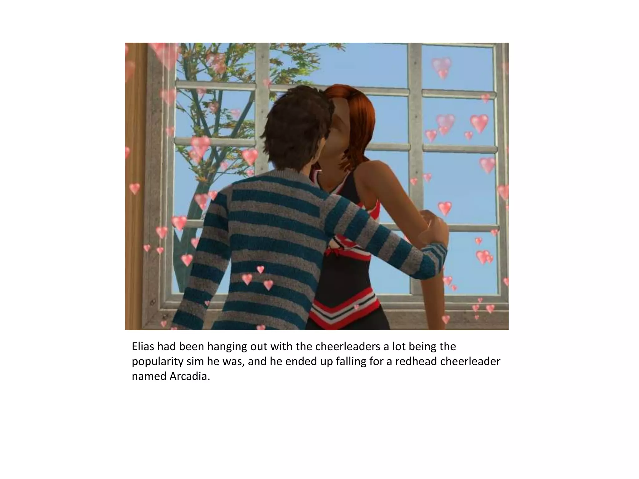Elias had been hanging out with the cheerleaders a lot being the popularity sim he was, and he ended up falling for a redhead cheerleader named Arcadia.
