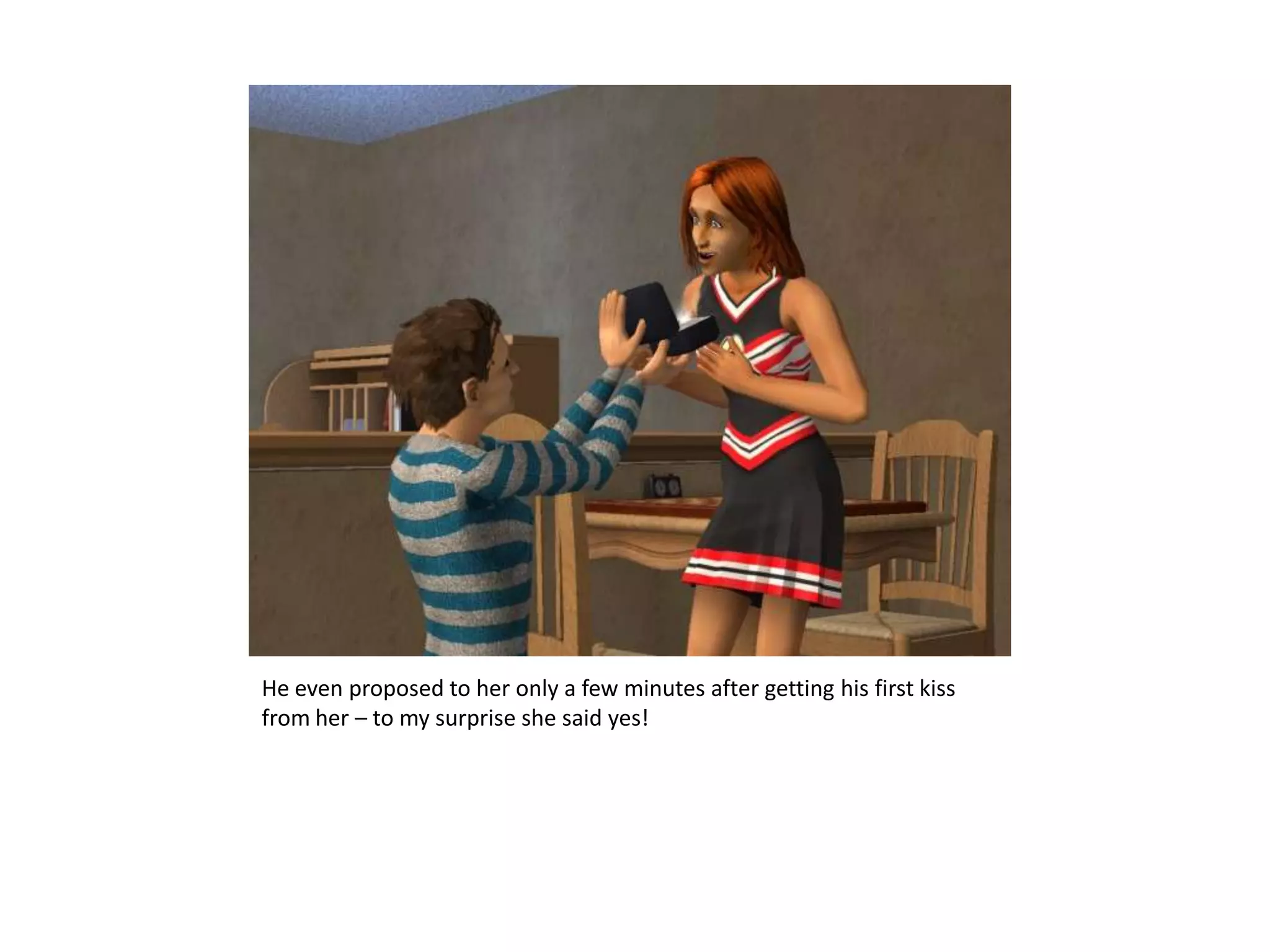 He even proposed to her only a few minutes after getting his first kiss from her – to my surprise she said yes!