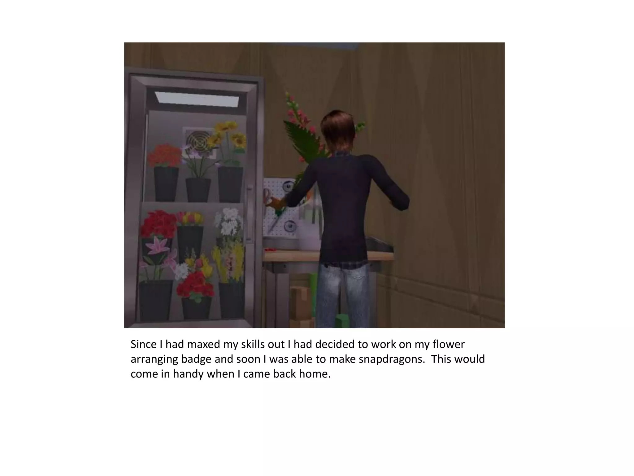 Since I had maxed my skills out I had decided to work on my flower arranging badge and soon I was able to make snapdragons.  This would come in handy when I came back home.