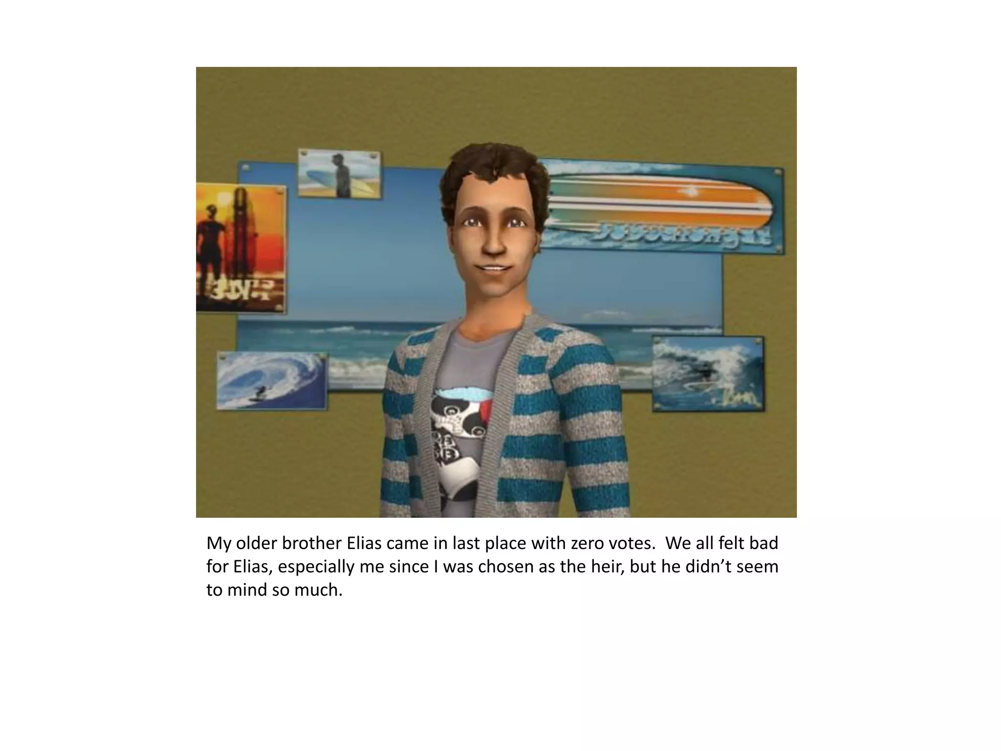 My older brother Elias came in last place with zero votes.  We all felt bad for Elias, especially me since I was chosen as the heir, but he didn’t seem to mind so much.