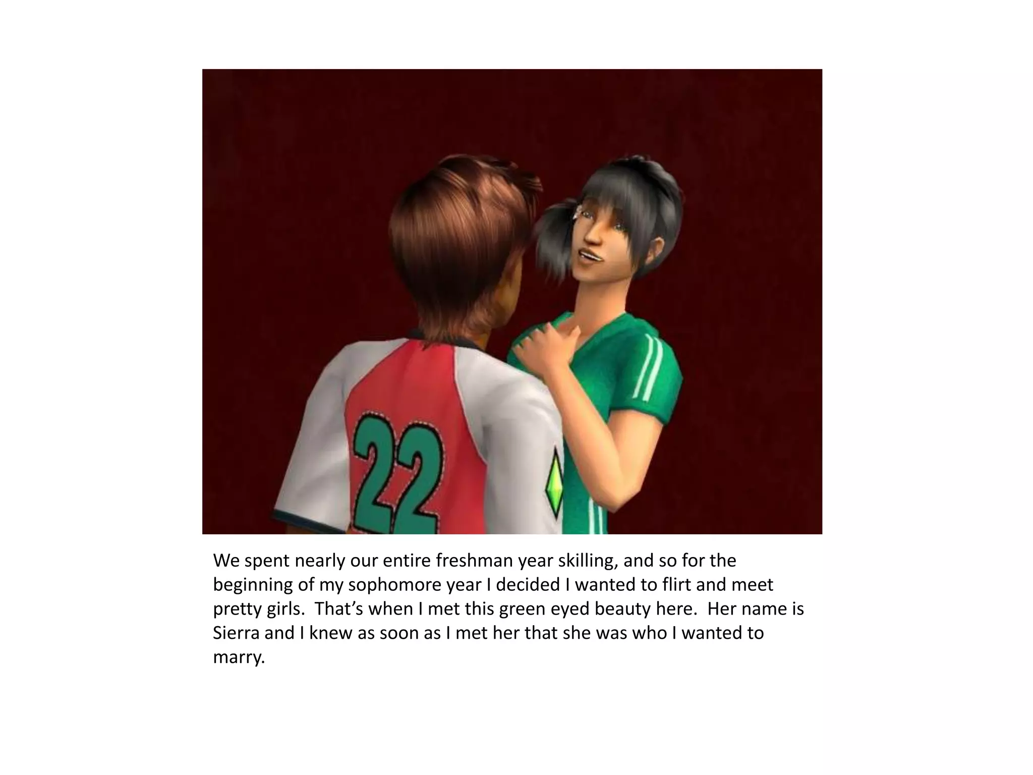 We spent nearly our entire freshman year skilling, and so for the beginning of my sophomore year I decided I wanted to flirt and meet pretty girls.  That’s when I met this green eyed beauty here.  Her name is Sierra and I knew as soon as I met her that she was who I wanted to marry.