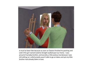 It must’ve been fate because as soon as Clayton finished his painting and sold it this girl named Catalina Straight walked past our home.  I was proud of my baby brother, and secretly a little jealous too because I was still skilling so I unfortunately wasn’t able to go on dates and yet my little brother had already fallen in love.