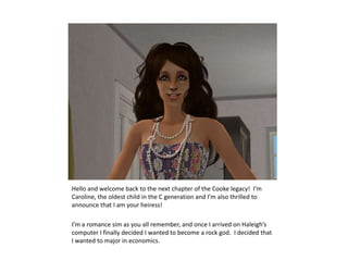 Hello and welcome back to the next chapter of the Cooke legacy!  I’m Caroline, the oldest child in the C generation and I’m also thrilled to announce that I am your heiress!I’m a romance sim as you all remember, and once I arrived on Haleigh’s computer I finally decided I wanted to become a rock god.  I decided that I wanted to major in economics.