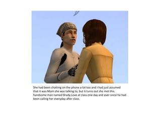 She had been chatting on the phone a lot too and I had just assumed that it was Mom she was talking to, but it turns out she met this handsome man named Brady Love at class one day and ever since he had been calling her everyday after class.