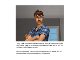 This is Clark, the oldest of my twin brothers.  Since he’s worn blue clothes all of his life, it was no surprise that his college outfit was blue as well. He quickly chose biology as his major.Clark is a knowledge sim if you remember from the last chapter, and his chosen lifetime want is to become education minister.