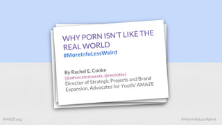 WHY PORN ISN’T LIKE THE
REAL WORLD
#MoreInfoLessWeird
By Rachel E. Cooke
(@advocatestweets, @recookie)
Director of Strategic Projects and Brand
Expansion, Advocates for Youth/ AMAZE
AMAZE.org #MoreInfoLessWeird
 
