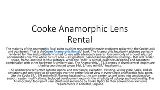 Cooke Anamorphic Lens
Rental
The majority of the anamorphic focal point qualities requested by movie producers today with the Cooke Look
and oval bokeh. That is theCooke Anamorphic Rental/I Look. The Anamorphic focal point pictures perfectly
rendered for film and particularly suited for use with advanced cameras. Uncommonly all around adjusted
abnormalities over the whole picture zone – astigmatism, parallel and longitudinal shading – that will render
shape, frame, and soul to your pictures. While the "look" is pivotal, exactness designing and consistent
combination with other hardware is similarly vital. The Anamorphic/I, T2.3 primes in seven central lengths are
shading coordinated to our S4/I, 5/I and miniS4/I focal points.
The Anamorphic lens offer sublime optical and mechanical execution. Twisting, veiling glare flares, and all
deviations are controlled at all openings over the entire field of view in every single anamorphic focal point.
Like the Cooke S4/I, 5/I and miniS4/I prime focal points, the cam center system takes into consideration
smooth center modifications. Secluded development expands the simplicity of upkeep and functionality. The
Anamorphic/I focal points are structured and made by Cooke Optics to their conventional exclusive
requirements in Leicester, England.
 