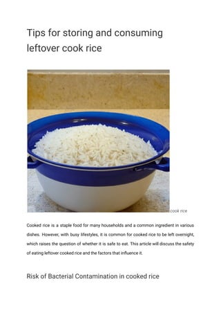 Tips for storing and consuming
leftover cook rice
cook rice
Cooked rice is a staple food for many households and a common ingredient in various
dishes. However, with busy lifestyles, it is common for cooked rice to be left overnight,
which raises the question of whether it is safe to eat. This article will discuss the safety
of eating leftover cooked rice and the factors that influence it.
Risk of Bacterial Contamination in cooked rice
 