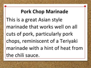 Pork Chop Marinade
This is a great Asian style
marinade that works well on all
cuts of pork, particularly pork
chops, reminiscent of a Teriyaki
marinade with a hint of heat from
the chili sauce.
 
