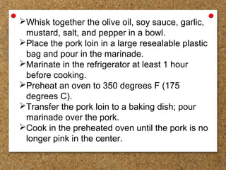 Whisk together the olive oil, soy sauce, garlic,
mustard, salt, and pepper in a bowl.
Place the pork loin in a large resealable plastic
bag and pour in the marinade.
Marinate in the refrigerator at least 1 hour
before cooking.
Preheat an oven to 350 degrees F (175
degrees C).
Transfer the pork loin to a baking dish; pour
marinade over the pork.
Cook in the preheated oven until the pork is no
longer pink in the center.
 