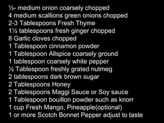 ½- medium onion coarsely chopped
4 medium scallions green onions chopped
2-3 Tablespoons Fresh Thyme
1½ tablespoons fresh ginger chopped
8 Garlic cloves chopped
1 Tablespoon cinnamon powder
1 Tablespoon Allspice coarsely ground
1 tablespoon coarsely white pepper
½ Tablespoon freshly grated nutmeg
2 tablespoons dark brown sugar
2 Tablespoons Honey
2 Tablespoons Maggi Sauce or Soy sauce
1 Tablespoon bouillon powder such as knorr
1 cup Fresh Mango, Pineapple(optional)
1 or more Scotch Bonnet Pepper adjust to taste
 