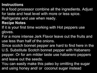 Instructions
In a food processor combine all the ingredients. Adjust
for taste and heat level with more or less spice.
Refrigerate and use when ready.
Recipe Notes
If it is your first time working with Hot peppers use
gloves.
For a more intense Jerk Flavor leave out the fruits and
use less than half of the onions.
Since scotch bonnet pepper are hard to find here in the
U.S. Substitute Scotch bonnet pepper with Habanero
pepper. Or for am milder taste use habanero peppers
and leave out the seeds.
You can easily make this paleo by omitting the sugar
and using honey and/ or coconut sugar instead
 