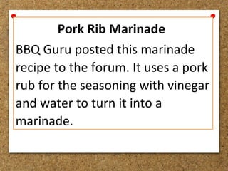 Pork Rib Marinade
BBQ Guru posted this marinade
recipe to the forum. It uses a pork
rub for the seasoning with vinegar
and water to turn it into a
marinade.
 