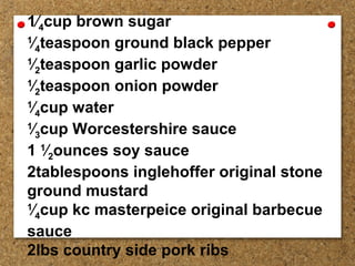1⁄4cup brown sugar
1
⁄4teaspoon ground black pepper
1
⁄2teaspoon garlic powder
1
⁄2teaspoon onion powder
1
⁄4cup water
1
⁄3cup Worcestershire sauce
1 1
⁄2ounces soy sauce
2tablespoons inglehoffer original stone
ground mustard
1
⁄4cup kc masterpeice original barbecue
sauce
2lbs country side pork ribs
 