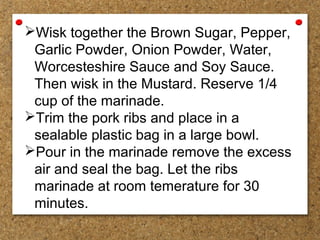 Wisk together the Brown Sugar, Pepper,
Garlic Powder, Onion Powder, Water,
Worcesteshire Sauce and Soy Sauce.
Then wisk in the Mustard. Reserve 1/4
cup of the marinade.
Trim the pork ribs and place in a
sealable plastic bag in a large bowl.
Pour in the marinade remove the excess
air and seal the bag. Let the ribs
marinade at room temerature for 30
minutes.
 