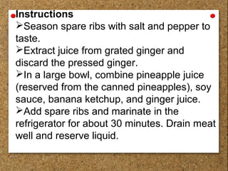Instructions
Season spare ribs with salt and pepper to
taste.
Extract juice from grated ginger and
discard the pressed ginger.
In a large bowl, combine pineapple juice
(reserved from the canned pineapples), soy
sauce, banana ketchup, and ginger juice.
Add spare ribs and marinate in the
refrigerator for about 30 minutes. Drain meat
well and reserve liquid.
 