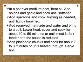 In a pot over medium heat, heat oil. Add
onions and garlic and cook until softened.
Add spareribs and cook, turning as needed,
until lightly browned.
Add reserved marinade and water and bring
to a boil. Lower heat, cover and cook for
about 40 to 50 minutes or until meat is fork-
tender and the sauce is reduced.
Add pineapple chunks and cook for about 2
to 3 minutes or until heated through. Serve
hot.
 