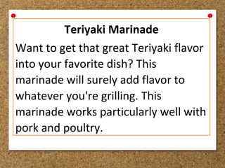 Teriyaki Marinade
Want to get that great Teriyaki flavor
into your favorite dish? This
marinade will surely add flavor to
whatever you're grilling. This
marinade works particularly well with
pork and poultry.
 