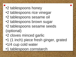•2 tablespoons honey
•2 tablespoons rice vinegar
•2 tablespoons sesame oil
•2 tablespoons brown sugar
•2 tablespoons sesame seeds
(optional)
•2 cloves minced garlic
•1 (1 inch) piece fresh ginger, grated
•1/4 cup cold water
•1 tablespoon cornstarch
 