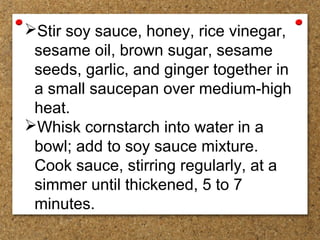 Stir soy sauce, honey, rice vinegar,
sesame oil, brown sugar, sesame
seeds, garlic, and ginger together in
a small saucepan over medium-high
heat.
Whisk cornstarch into water in a
bowl; add to soy sauce mixture.
Cook sauce, stirring regularly, at a
simmer until thickened, 5 to 7
minutes.
 