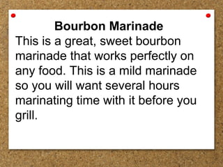 Bourbon Marinade
This is a great, sweet bourbon
marinade that works perfectly on
any food. This is a mild marinade
so you will want several hours
marinating time with it before you
grill.
 