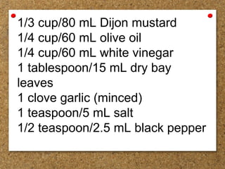 1/3 cup/80 mL Dijon mustard
1/4 cup/60 mL olive oil
1/4 cup/60 mL white vinegar
1 tablespoon/15 mL dry bay
leaves
1 clove garlic (minced)
1 teaspoon/5 mL salt
1/2 teaspoon/2.5 mL black pepper
 