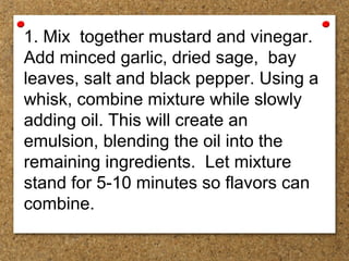1. Mix together mustard and vinegar.
Add minced garlic, dried sage, bay
leaves, salt and black pepper. Using a
whisk, combine mixture while slowly
adding oil. This will create an
emulsion, blending the oil into the
remaining ingredients. Let mixture
stand for 5-10 minutes so flavors can
combine.
 