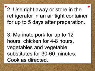 2. Use right away or store in the
refrigerator in an air tight container
for up to 5 days after preparation.
3. Marinate pork for up to 12
hours, chicken for 4-8 hours,
vegetables and vegetable
substitutes for 30-60 minutes.
Cook as directed.
 