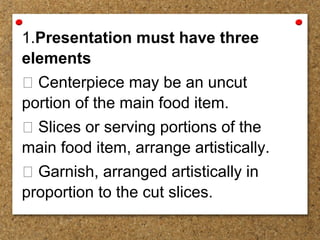 1.Presentation must have three
elements
 Centerpiece may be an uncut
portion of the main food item.
 Slices or serving portions of the
main food item, arrange artistically.
 Garnish, arranged artistically in
proportion to the cut slices.
 