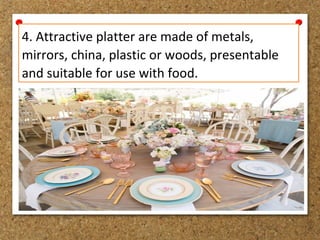 4. Attractive platter are made of metals,
mirrors, china, plastic or woods, presentable
and suitable for use with food.
 