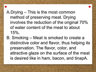 A.Drying – This is the most common
method of preserving meat. Drying
involves the reduction of the original 70%
of water content of the meat to about
15%.
B. Smoking – Meat is smoked to create a
distinctive color and flavor, thus helping its
preservation. The flavor, color, and
attractive glaze on the surface of the meat
is desired like in ham, bacon, and tinapA.
 
