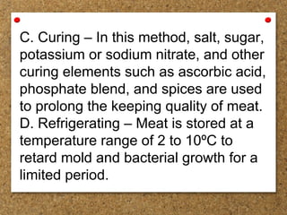 C. Curing – In this method, salt, sugar,
potassium or sodium nitrate, and other
curing elements such as ascorbic acid,
phosphate blend, and spices are used
to prolong the keeping quality of meat.
D. Refrigerating – Meat is stored at a
temperature range of 2 to 10ºC to
retard mold and bacterial growth for a
limited period.
 