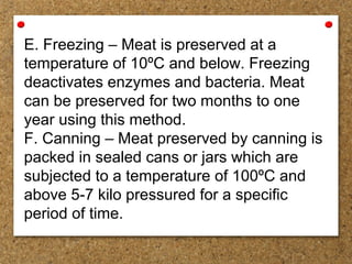 E. Freezing – Meat is preserved at a
temperature of 10ºC and below. Freezing
deactivates enzymes and bacteria. Meat
can be preserved for two months to one
year using this method.
F. Canning – Meat preserved by canning is
packed in sealed cans or jars which are
subjected to a temperature of 100ºC and
above 5-7 kilo pressured for a specific
period of time.
 