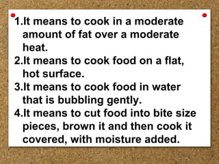 1.It means to cook in a moderate
amount of fat over a moderate
heat.
2.It means to cook food on a flat,
hot surface.
3.It means to cook food in water
that is bubbling gently.
4.It means to cut food into bite size
pieces, brown it and then cook it
covered, with moisture added.
 