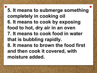 5. It means to submerge something
completely in cooking oil
6. It means to cook by exposing
food to hot, dry air in an oven
7. It means to cook food in water
that is bubbling rapidly.
8. It means to brown the food first
and then cook it covered, with
moisture added.
 