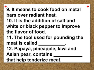 9. It means to cook food on metal
bars over radiant heat.
10. It is the addition of salt and
white or black pepper to improve
the flavor of food.
11. The tool used for pounding the
meat is called __________.
12. Papaya, pineapple, kiwi and
Asian pear, contains ___________
that help tenderize meat.
 
