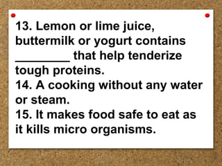 13. Lemon or lime juice,
buttermilk or yogurt contains
________ that help tenderize
tough proteins.
14. A cooking without any water
or steam.
15. It makes food safe to eat as
it kills micro organisms.
 