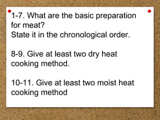 1-7. What are the basic preparation
for meat?
State it in the chronological order.
8-9. Give at least two dry heat
cooking method.
10-11. Give at least two moist heat
cooking method
 