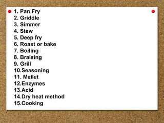 1. Pan Fry
2. Griddle
3. Simmer
4. Stew
5. Deep fry
6. Roast or bake
7. Boiling
8. Braising
9. Grill
10.Seasoning
11. Mallet
12.Enzymes
13.Acid
14.Dry heat method
15.Cooking
 