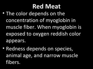 Red Meat
• The color depends on the
concentration of myoglobin in
muscle fiber. When myoglobin is
exposed to oxygen reddish color
appears.
• Redness depends on species,
animal age, and narrow muscle
fibers.
 